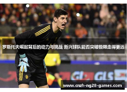 罗斯托夫崛起背后的动力与挑战 新兴球队能否突破极限走得更远 罗斯托夫崛起背后的动力与挑战 新兴球队能否突破极限走得更远