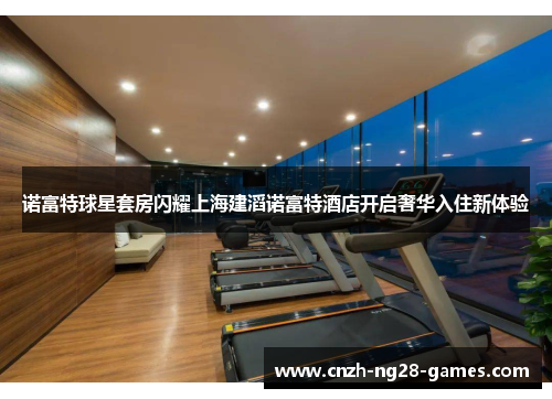诺富特球星套房闪耀上海建滔诺富特酒店开启奢华入住新体验 诺富特球星套房闪耀上海建滔诺富特酒店开启奢华入住新体验